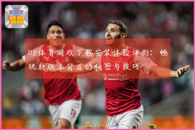 ng体育游戏下载安装体验评测：畅玩新版本背后的秘密与技巧