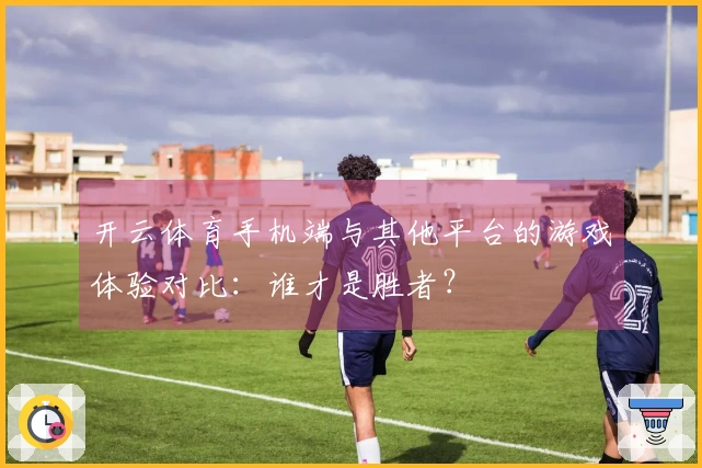 开云体育手机端与其他平台的游戏体验对比：谁才是胜者？