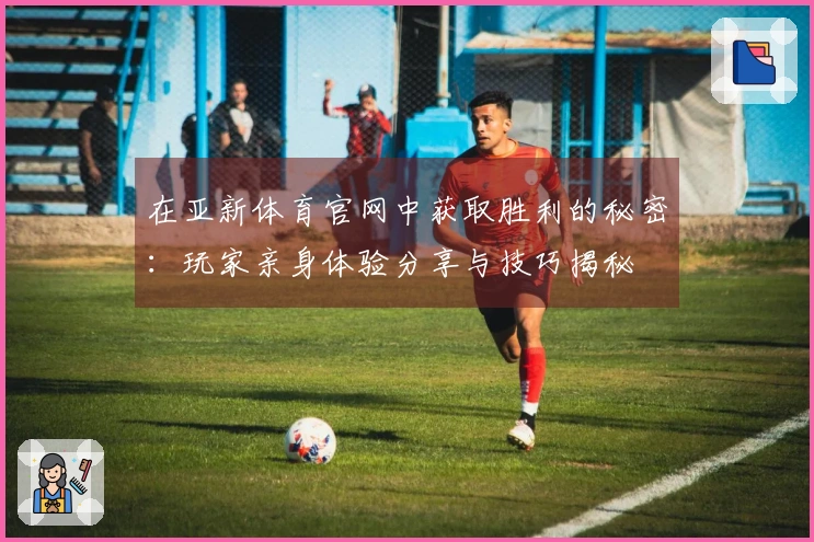 在亚新体育官网中获取胜利的秘密：玩家亲身体验分享与技巧揭秘