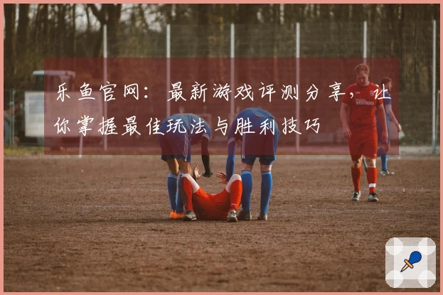 乐鱼官网：最新游戏评测分享，让你掌握最佳玩法与胜利技巧