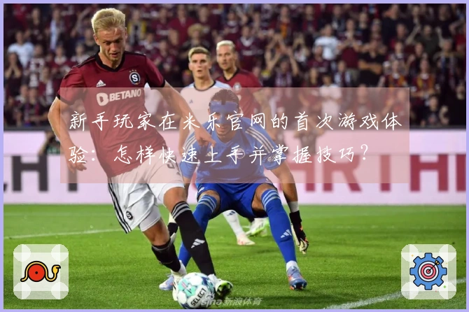 新手玩家在米乐官网的首次游戏体验：怎样快速上手并掌握技巧？